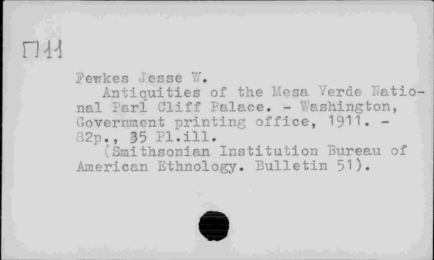 ﻿nd
Fewkes Jesse W.
Antiquities of the Mesa Verde National Far! Cliff Palace. - Washington, Government printing office, I9II. -82p., 35 Pl.ill.
(Smithsonian Institution Bureau of American Ethnology. Bulletin 51).